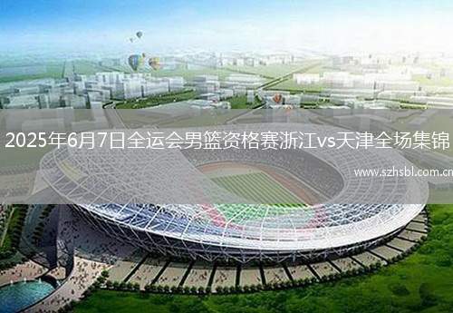 2025年6月7日全運會男籃資格賽浙江vs天津全場集錦